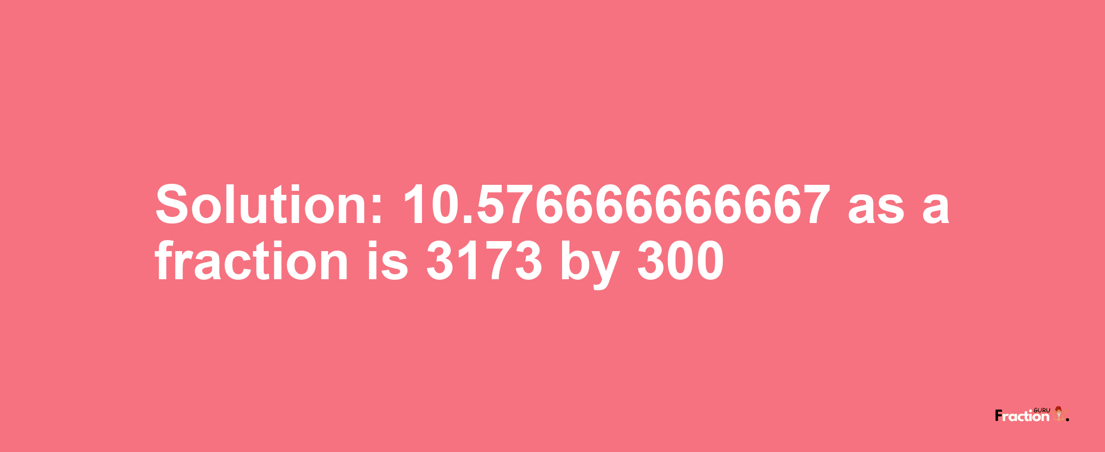 Solution:10.576666666667 as a fraction is 3173/300